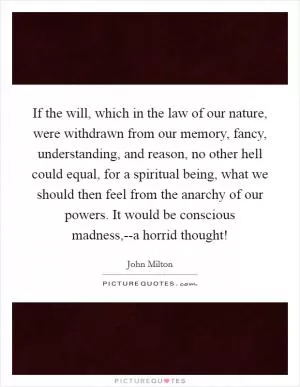If the will, which in the law of our nature, were withdrawn from our memory, fancy, understanding, and reason, no other hell could equal, for a spiritual being, what we should then feel from the anarchy of our powers. It would be conscious madness,--a horrid thought! Picture Quote #1