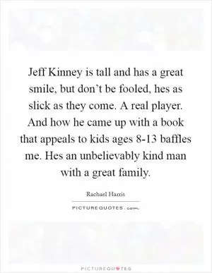 Jeff Kinney is tall and has a great smile, but don’t be fooled, hes as slick as they come. A real player. And how he came up with a book that appeals to kids ages 8-13 baffles me. Hes an unbelievably kind man with a great family Picture Quote #1