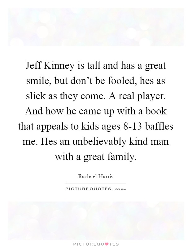 Jeff Kinney is tall and has a great smile, but don't be fooled, hes as slick as they come. A real player. And how he came up with a book that appeals to kids ages 8-13 baffles me. Hes an unbelievably kind man with a great family Picture Quote #1