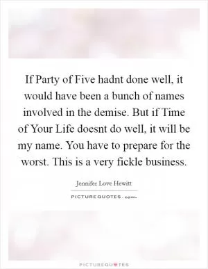 If Party of Five hadnt done well, it would have been a bunch of names involved in the demise. But if Time of Your Life doesnt do well, it will be my name. You have to prepare for the worst. This is a very fickle business Picture Quote #1