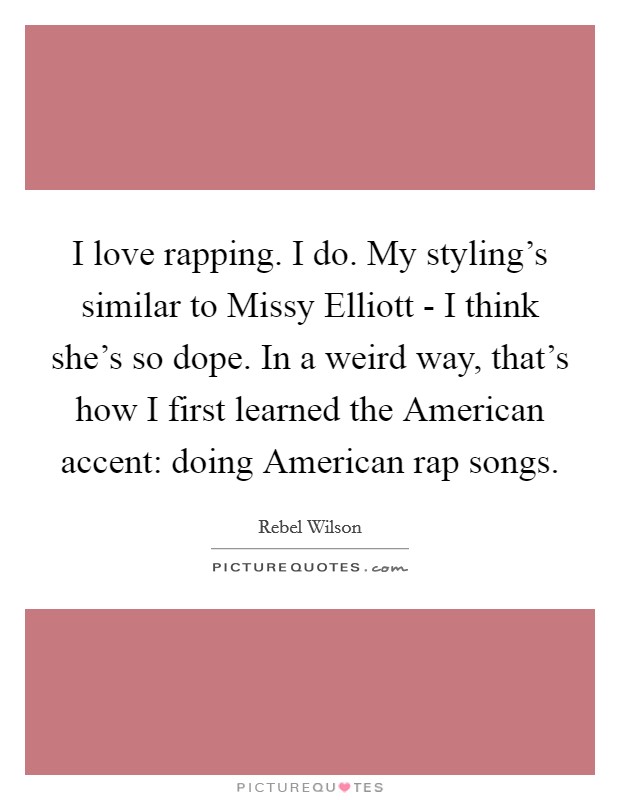 I love rapping. I do. My styling’s similar to Missy Elliott - I think she’s so dope. In a weird way, that’s how I first learned the American accent: doing American rap songs Picture Quote #1