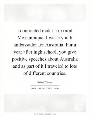 I contracted malaria in rural Mozambique. I was a youth ambassador for Australia. For a year after high school, you give positive speeches about Australia and as part of it I traveled to lots of different countries Picture Quote #1