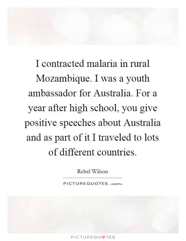 I contracted malaria in rural Mozambique. I was a youth ambassador for Australia. For a year after high school, you give positive speeches about Australia and as part of it I traveled to lots of different countries Picture Quote #1