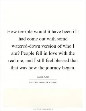 How terrible would it have been if I had come out with some watered-down version of who I am? People fell in love with the real me, and I still feel blessed that that was how the journey began Picture Quote #1
