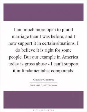 I am much more open to plural marriage than I was before, and I now support it in certain situations. I do believe it is right for some people. But our example in America today is gross abuse - I can’t support it in fundamentalist compounds Picture Quote #1