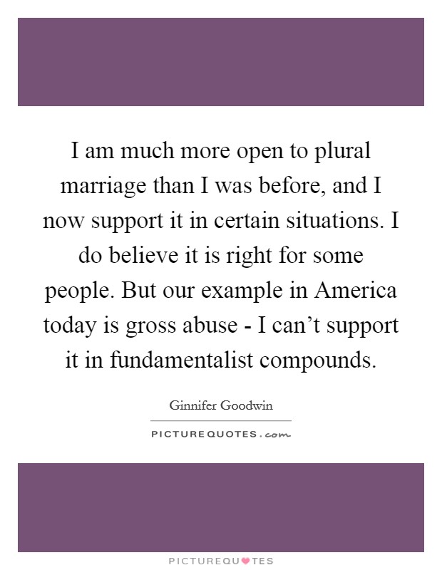 I am much more open to plural marriage than I was before, and I now support it in certain situations. I do believe it is right for some people. But our example in America today is gross abuse - I can't support it in fundamentalist compounds Picture Quote #1