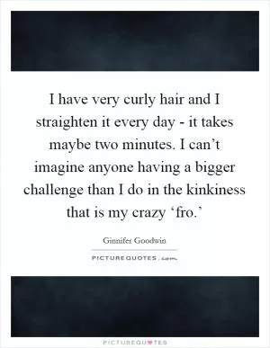I have very curly hair and I straighten it every day - it takes maybe two minutes. I can’t imagine anyone having a bigger challenge than I do in the kinkiness that is my crazy ‘fro.’ Picture Quote #1