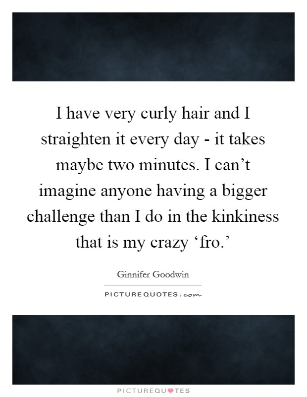 I have very curly hair and I straighten it every day - it takes maybe two minutes. I can't imagine anyone having a bigger challenge than I do in the kinkiness that is my crazy ‘fro.' Picture Quote #1