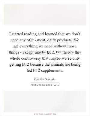 I started reading and learned that we don’t need any of it - meat, dairy products. We get everything we need without those things - except maybe B12, but there’s this whole controversy that maybe we’re only getting B12 because the animals are being fed B12 supplements Picture Quote #1