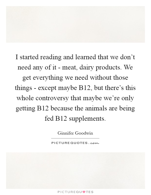 I started reading and learned that we don't need any of it - meat, dairy products. We get everything we need without those things - except maybe B12, but there's this whole controversy that maybe we're only getting B12 because the animals are being fed B12 supplements Picture Quote #1