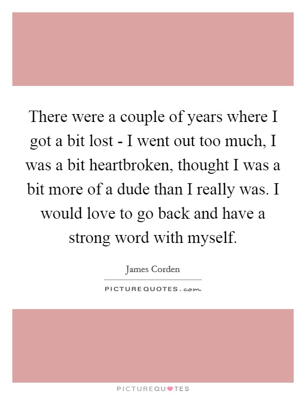 There were a couple of years where I got a bit lost - I went out too much, I was a bit heartbroken, thought I was a bit more of a dude than I really was. I would love to go back and have a strong word with myself Picture Quote #1
