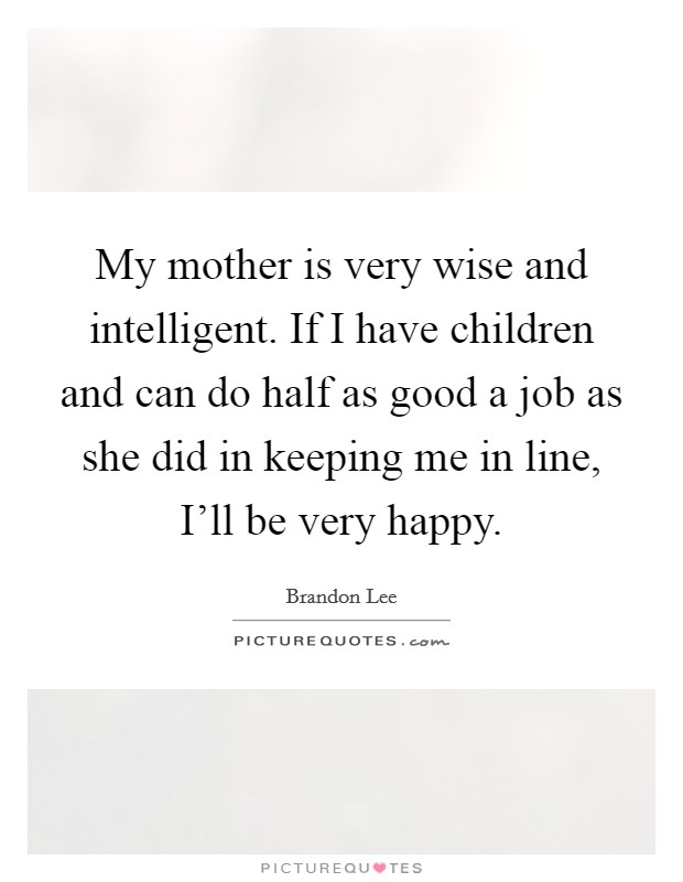 My mother is very wise and intelligent. If I have children and can do half as good a job as she did in keeping me in line, I'll be very happy Picture Quote #1