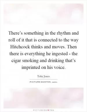 There’s something in the rhythm and roll of it that is connected to the way Hitchcock thinks and moves. Then there is everything he ingested - the cigar smoking and drinking that’s imprinted on his voice Picture Quote #1
