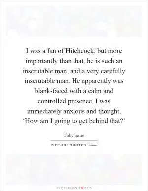I was a fan of Hitchcock, but more importantly than that, he is such an inscrutable man, and a very carefully inscrutable man. He apparently was blank-faced with a calm and controlled presence. I was immediately anxious and thought, ‘How am I going to get behind that?’ Picture Quote #1