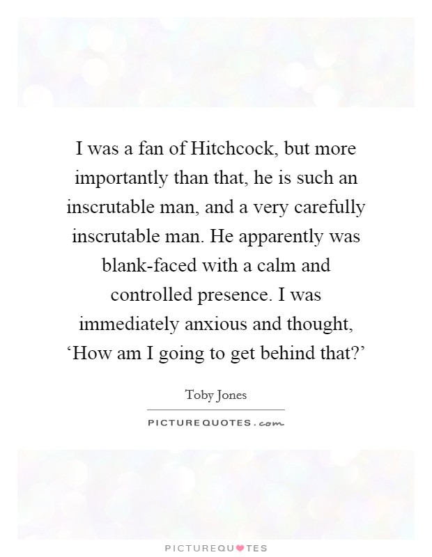 I was a fan of Hitchcock, but more importantly than that, he is such an inscrutable man, and a very carefully inscrutable man. He apparently was blank-faced with a calm and controlled presence. I was immediately anxious and thought, ‘How am I going to get behind that?' Picture Quote #1