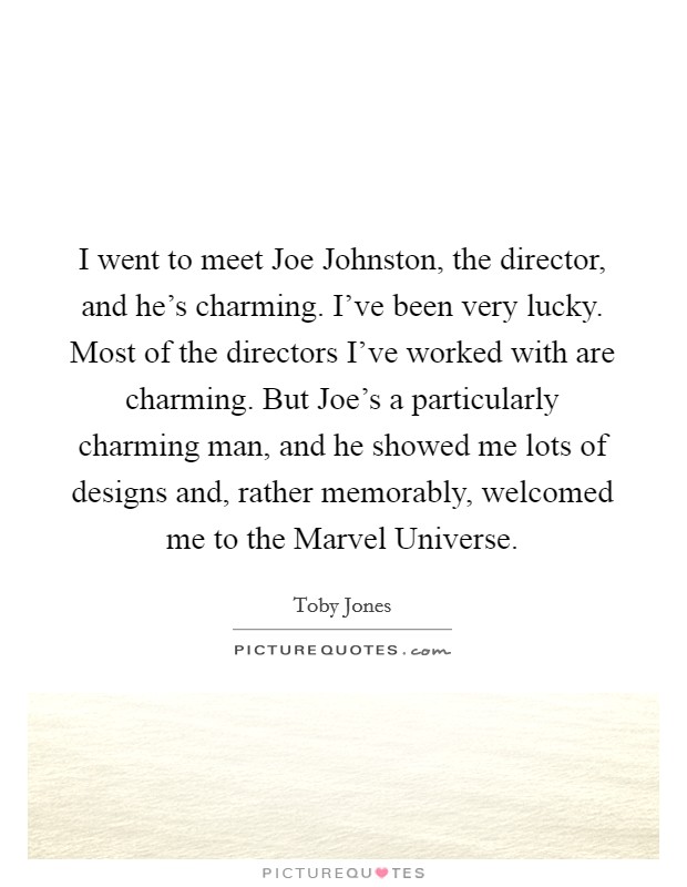 I went to meet Joe Johnston, the director, and he's charming. I've been very lucky. Most of the directors I've worked with are charming. But Joe's a particularly charming man, and he showed me lots of designs and, rather memorably, welcomed me to the Marvel Universe Picture Quote #1