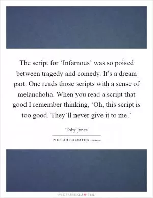 The script for ‘Infamous’ was so poised between tragedy and comedy. It’s a dream part. One reads those scripts with a sense of melancholia. When you read a script that good I remember thinking, ‘Oh, this script is too good. They’ll never give it to me.’ Picture Quote #1