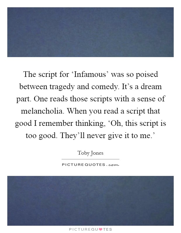 The script for ‘Infamous' was so poised between tragedy and comedy. It's a dream part. One reads those scripts with a sense of melancholia. When you read a script that good I remember thinking, ‘Oh, this script is too good. They'll never give it to me.' Picture Quote #1