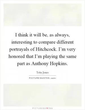I think it will be, as always, interesting to compare different portrayals of Hitchcock. I’m very honored that I’m playing the same part as Anthony Hopkins Picture Quote #1