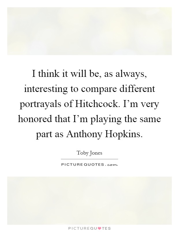 I think it will be, as always, interesting to compare different portrayals of Hitchcock. I'm very honored that I'm playing the same part as Anthony Hopkins Picture Quote #1