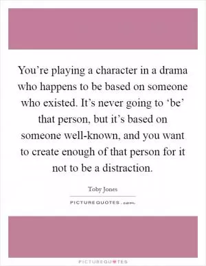 You’re playing a character in a drama who happens to be based on someone who existed. It’s never going to ‘be’ that person, but it’s based on someone well-known, and you want to create enough of that person for it not to be a distraction Picture Quote #1