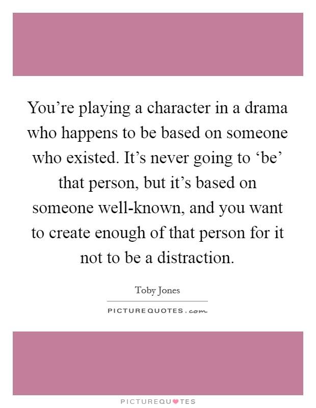 You're playing a character in a drama who happens to be based on someone who existed. It's never going to ‘be' that person, but it's based on someone well-known, and you want to create enough of that person for it not to be a distraction Picture Quote #1