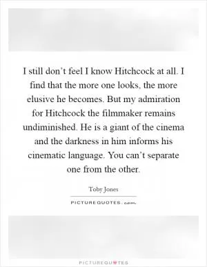 I still don’t feel I know Hitchcock at all. I find that the more one looks, the more elusive he becomes. But my admiration for Hitchcock the filmmaker remains undiminished. He is a giant of the cinema and the darkness in him informs his cinematic language. You can’t separate one from the other Picture Quote #1