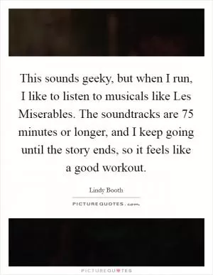 This sounds geeky, but when I run, I like to listen to musicals like Les Miserables. The soundtracks are 75 minutes or longer, and I keep going until the story ends, so it feels like a good workout Picture Quote #1