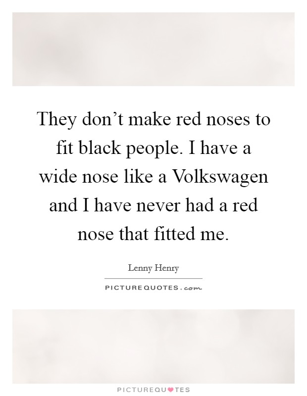 They don't make red noses to fit black people. I have a wide nose like a Volkswagen and I have never had a red nose that fitted me Picture Quote #1