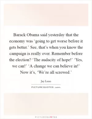 Barack Obama said yesterday that the economy was ‘going to get worse before it gets better.’ See, that’s when you know the campaign is really over. Remember before the election? ‘The audacity of hope!’ ‘Yes, we can!’ ‘A change we can believe in!’ Now it’s, ‘We’re all screwed.’ Picture Quote #1