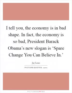I tell you, the economy is in bad shape. In fact, the economy is so bad, President Barack Obama’s new slogan is ‘Spare Change You Can Believe In.’ Picture Quote #1