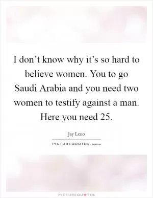 I don’t know why it’s so hard to believe women. You to go Saudi Arabia and you need two women to testify against a man. Here you need 25 Picture Quote #1