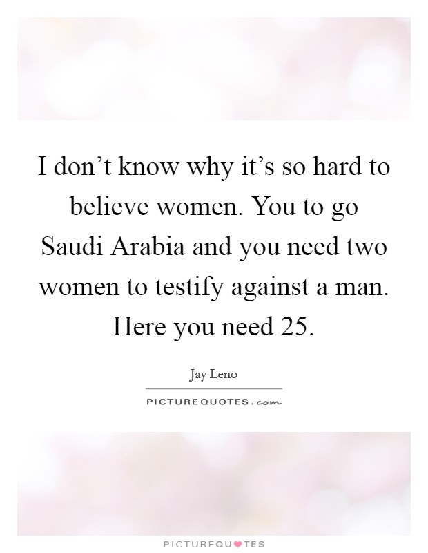 I don't know why it's so hard to believe women. You to go Saudi Arabia and you need two women to testify against a man. Here you need 25 Picture Quote #1