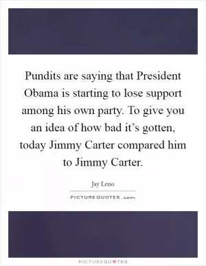 Pundits are saying that President Obama is starting to lose support among his own party. To give you an idea of how bad it’s gotten, today Jimmy Carter compared him to Jimmy Carter Picture Quote #1