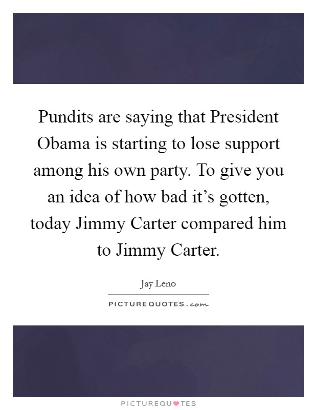 Pundits are saying that President Obama is starting to lose support among his own party. To give you an idea of how bad it's gotten, today Jimmy Carter compared him to Jimmy Carter Picture Quote #1