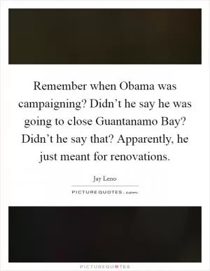 Remember when Obama was campaigning? Didn’t he say he was going to close Guantanamo Bay? Didn’t he say that? Apparently, he just meant for renovations Picture Quote #1