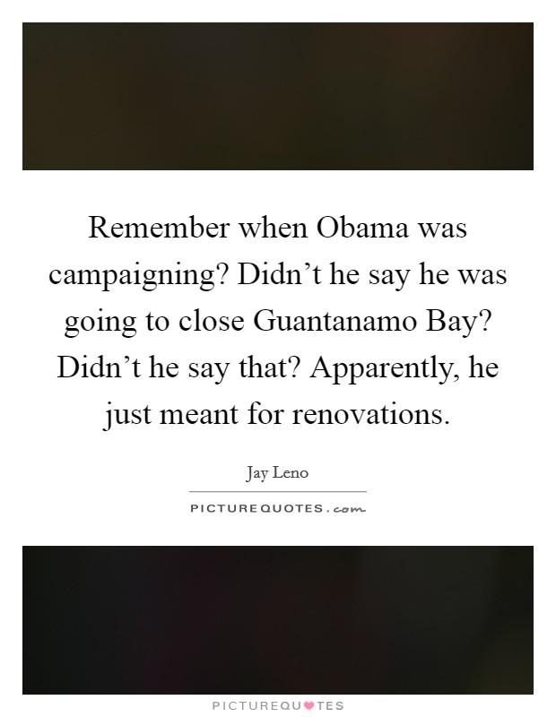 Remember when Obama was campaigning? Didn't he say he was going to close Guantanamo Bay? Didn't he say that? Apparently, he just meant for renovations Picture Quote #1