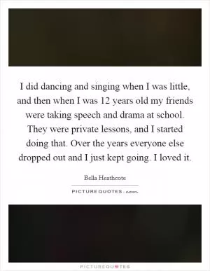 I did dancing and singing when I was little, and then when I was 12 years old my friends were taking speech and drama at school. They were private lessons, and I started doing that. Over the years everyone else dropped out and I just kept going. I loved it Picture Quote #1