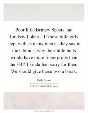 Poor little Britney Spears and Lindsay Lohan... If those little girls slept with as many men as they say in the tabloids, why their little butts would have more fingerprints than the FBI! I kinda feel sorry for them. We should give those two a break Picture Quote #1