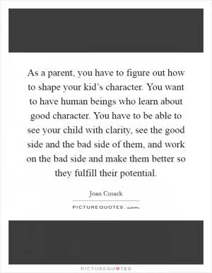As a parent, you have to figure out how to shape your kid’s character. You want to have human beings who learn about good character. You have to be able to see your child with clarity, see the good side and the bad side of them, and work on the bad side and make them better so they fulfill their potential Picture Quote #1