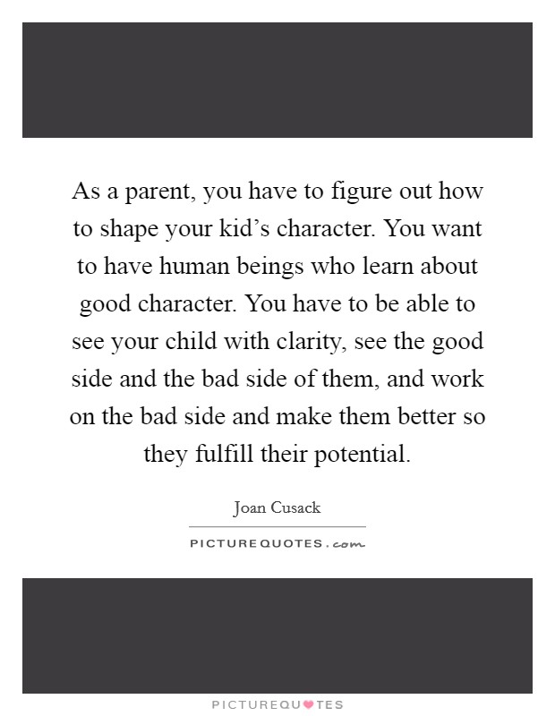 As a parent, you have to figure out how to shape your kid's character. You want to have human beings who learn about good character. You have to be able to see your child with clarity, see the good side and the bad side of them, and work on the bad side and make them better so they fulfill their potential Picture Quote #1