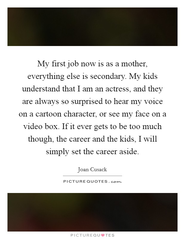 My first job now is as a mother, everything else is secondary. My kids understand that I am an actress, and they are always so surprised to hear my voice on a cartoon character, or see my face on a video box. If it ever gets to be too much though, the career and the kids, I will simply set the career aside Picture Quote #1