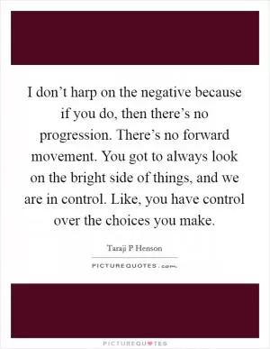 I don’t harp on the negative because if you do, then there’s no progression. There’s no forward movement. You got to always look on the bright side of things, and we are in control. Like, you have control over the choices you make Picture Quote #1