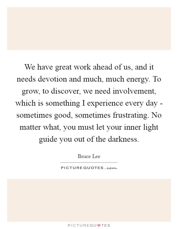 We have great work ahead of us, and it needs devotion and much, much energy. To grow, to discover, we need involvement, which is something I experience every day - sometimes good, sometimes frustrating. No matter what, you must let your inner light guide you out of the darkness Picture Quote #1
