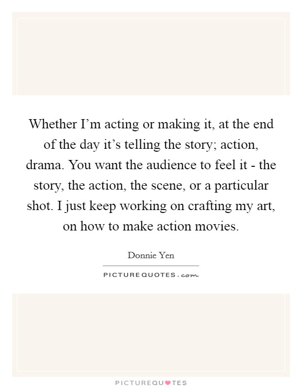 Whether I'm acting or making it, at the end of the day it's telling the story; action, drama. You want the audience to feel it - the story, the action, the scene, or a particular shot. I just keep working on crafting my art, on how to make action movies Picture Quote #1