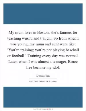 My mum lives in Boston; she’s famous for teaching wushu and t’ai chi. So from when I was young, my mum and aunt were like: ‘You’re training; you’re not playing baseball or football.’ Training every day was normal. Later, when I was almost a teenager, Bruce Lee became my idol Picture Quote #1