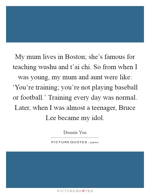 My mum lives in Boston; she's famous for teaching wushu and t'ai chi. So from when I was young, my mum and aunt were like: ‘You're training; you're not playing baseball or football.' Training every day was normal. Later, when I was almost a teenager, Bruce Lee became my idol Picture Quote #1