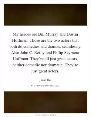 My heroes are Bill Murray and Dustin Hoffman. Those are the two actors that both do comedies and dramas, seamlessly. Also John C. Reilly and Philip Seymour Hoffman. They’re all just great actors, neither comedic nor dramatic. They’re just great actors Picture Quote #1