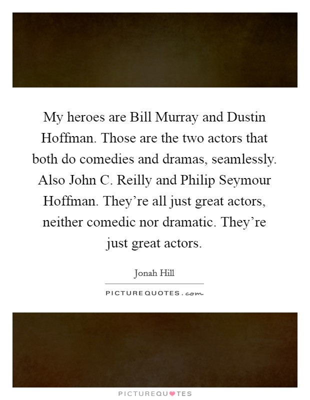 My heroes are Bill Murray and Dustin Hoffman. Those are the two actors that both do comedies and dramas, seamlessly. Also John C. Reilly and Philip Seymour Hoffman. They're all just great actors, neither comedic nor dramatic. They're just great actors Picture Quote #1