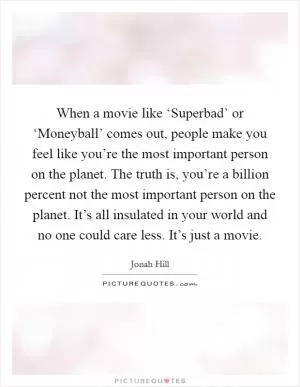 When a movie like ‘Superbad’ or ‘Moneyball’ comes out, people make you feel like you’re the most important person on the planet. The truth is, you’re a billion percent not the most important person on the planet. It’s all insulated in your world and no one could care less. It’s just a movie Picture Quote #1